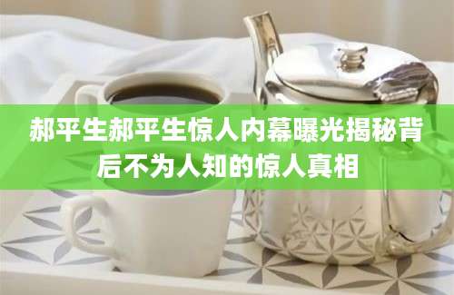 郝平生郝平生惊人内幕曝光揭秘背后不为人知的惊人真相