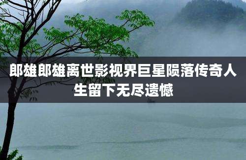 郎雄郎雄离世影视界巨星陨落传奇人生留下无尽遗憾