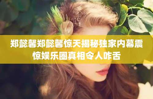 郑懿馨郑懿馨惊天揭秘独家内幕震惊娱乐圈真相令人咋舌
