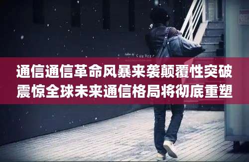 通信通信革命风暴来袭颠覆性突破震惊全球未来通信格局将彻底重塑