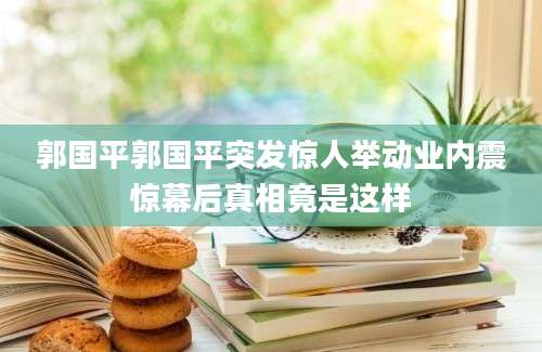 郭国平郭国平突发惊人举动业内震惊幕后真相竟是这样