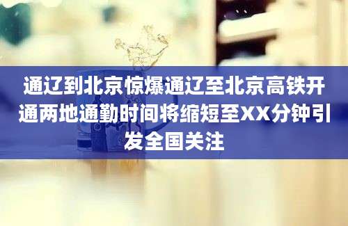 通辽到北京惊爆通辽至北京高铁开通两地通勤时间将缩短至XX分钟引发全国关注