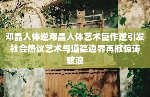邓晶人体逆邓晶人体艺术巨作逆引发社会热议艺术与道德边界再掀惊涛骇浪