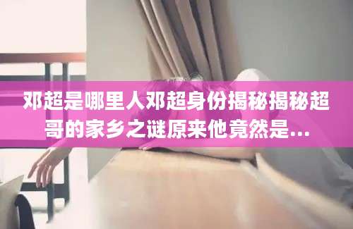 邓超是哪里人邓超身份揭秘揭秘超哥的家乡之谜原来他竟然是...