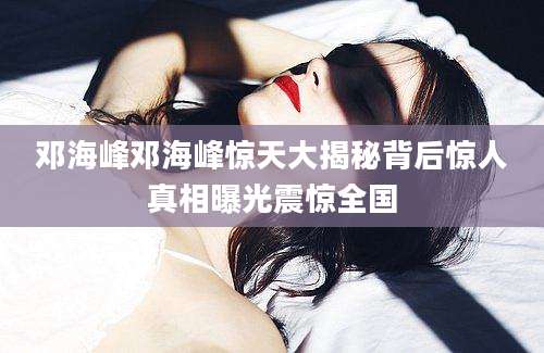 邓海峰邓海峰惊天大揭秘背后惊人真相曝光震惊全国