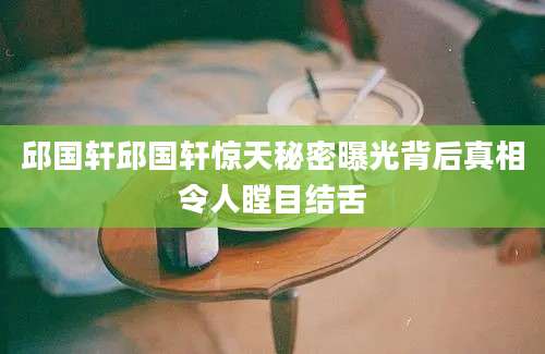 邱国轩邱国轩惊天秘密曝光背后真相令人瞠目结舌