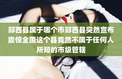 郧西县属于哪个市郧西县突然宣布震惊全国这个县竟然不属于任何人所知的市级管辖