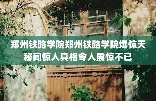 郑州铁路学院郑州铁路学院爆惊天秘闻惊人真相令人震惊不已