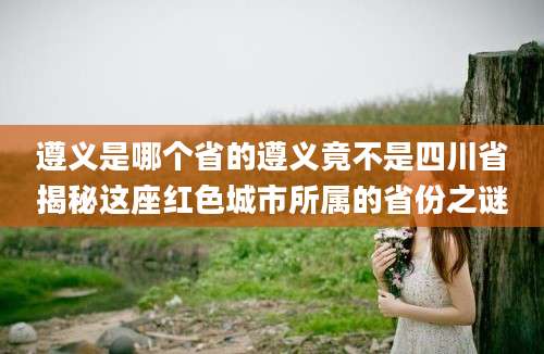 遵义是哪个省的遵义竟不是四川省揭秘这座红色城市所属的省份之谜