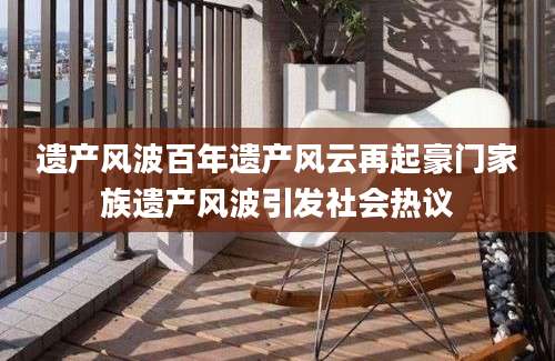 遗产风波百年遗产风云再起豪门家族遗产风波引发社会热议