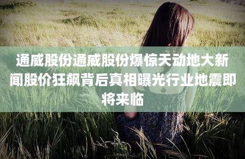 通威股份通威股份爆惊天动地大新闻股价狂飙背后真相曝光行业地震即将来临