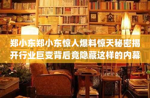郑小东郑小东惊人爆料惊天秘密揭开行业巨变背后竟隐藏这样的内幕