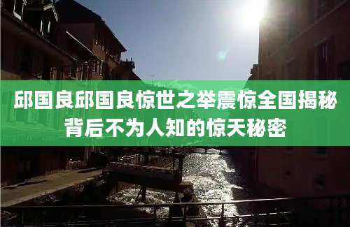 邱国良邱国良惊世之举震惊全国揭秘背后不为人知的惊天秘密