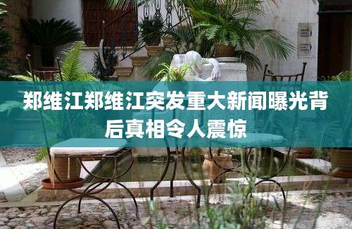 郑维江郑维江突发重大新闻曝光背后真相令人震惊