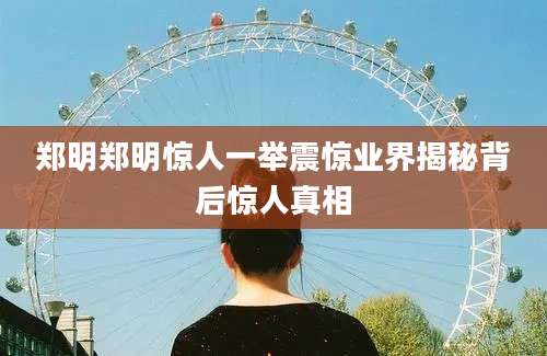 郑明郑明惊人一举震惊业界揭秘背后惊人真相