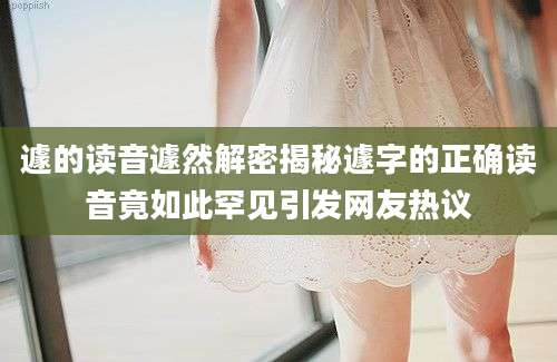 遽的读音遽然解密揭秘遽字的正确读音竟如此罕见引发网友热议