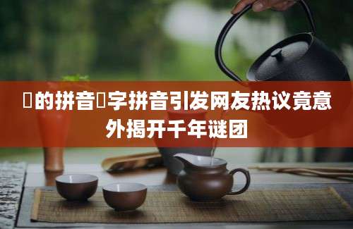 郤的拼音郤字拼音引发网友热议竟意外揭开千年谜团