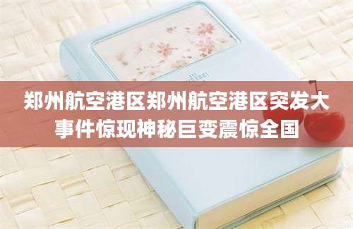 郑州航空港区郑州航空港区突发大事件惊现神秘巨变震惊全国