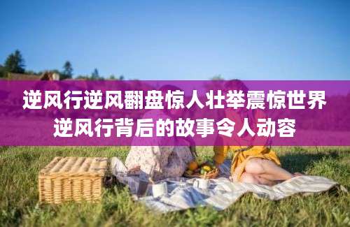 逆风行逆风翻盘惊人壮举震惊世界逆风行背后的故事令人动容