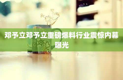 邓予立邓予立重磅爆料行业震惊内幕曝光