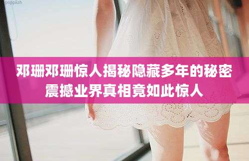 邓珊邓珊惊人揭秘隐藏多年的秘密震撼业界真相竟如此惊人