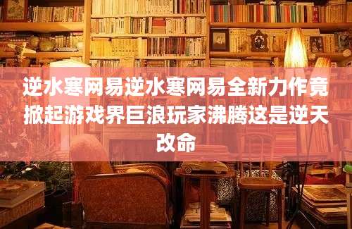 逆水寒网易逆水寒网易全新力作竟掀起游戏界巨浪玩家沸腾这是逆天改命