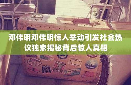 邓伟明邓伟明惊人举动引发社会热议独家揭秘背后惊人真相