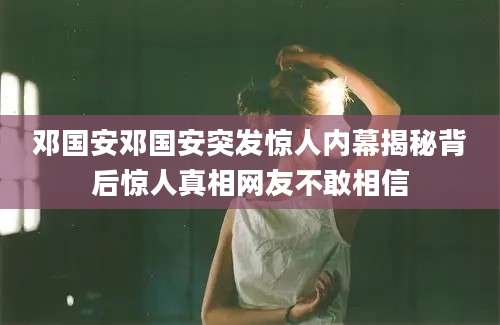 邓国安邓国安突发惊人内幕揭秘背后惊人真相网友不敢相信