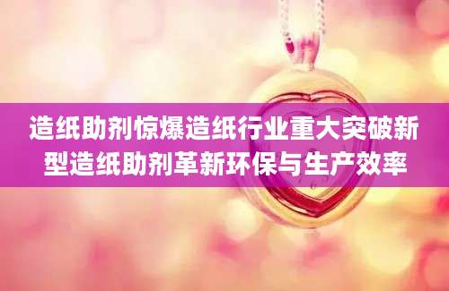 造纸助剂惊爆造纸行业重大突破新型造纸助剂革新环保与生产效率