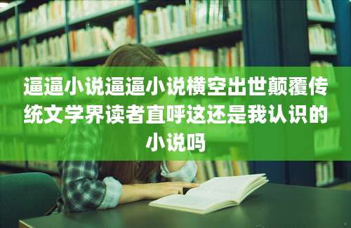 逼逼小说逼逼小说横空出世颠覆传统文学界读者直呼这还是我认识的小说吗