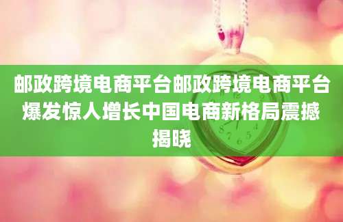 邮政跨境电商平台邮政跨境电商平台爆发惊人增长中国电商新格局震撼揭晓