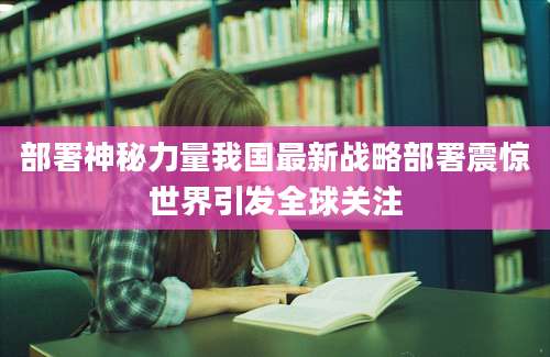 部署神秘力量我国最新战略部署震惊世界引发全球关注