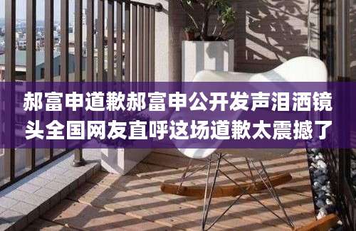 郝富申道歉郝富申公开发声泪洒镜头全国网友直呼这场道歉太震撼了