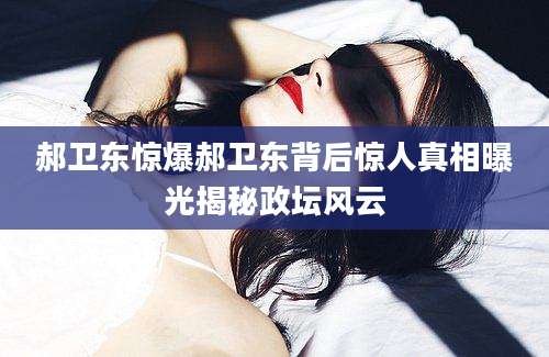 郝卫东惊爆郝卫东背后惊人真相曝光揭秘政坛风云