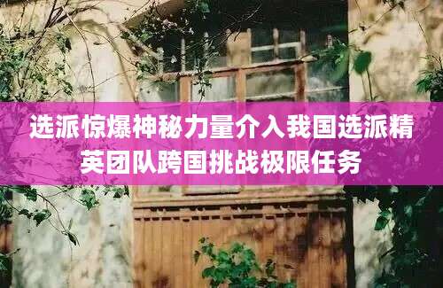 选派惊爆神秘力量介入我国选派精英团队跨国挑战极限任务