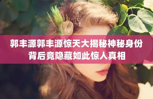 郭丰源郭丰源惊天大揭秘神秘身份背后竟隐藏如此惊人真相