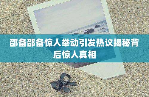 邵备邵备惊人举动引发热议揭秘背后惊人真相