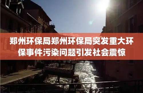 郑州环保局郑州环保局突发重大环保事件污染问题引发社会震惊