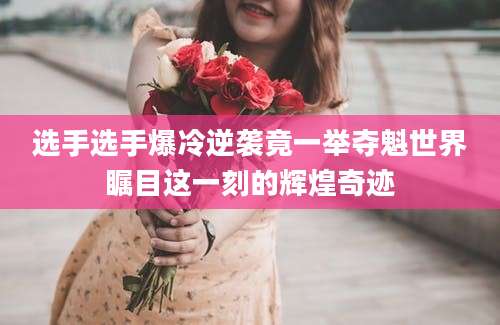 选手选手爆冷逆袭竟一举夺魁世界瞩目这一刻的辉煌奇迹