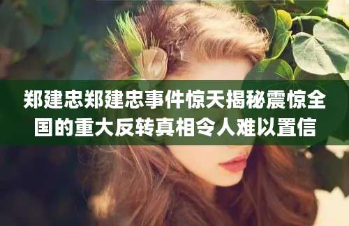 郑建忠郑建忠事件惊天揭秘震惊全国的重大反转真相令人难以置信