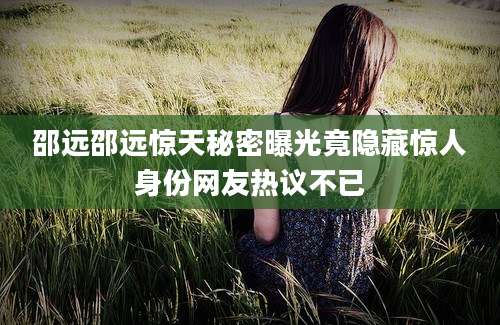 邵远邵远惊天秘密曝光竟隐藏惊人身份网友热议不已