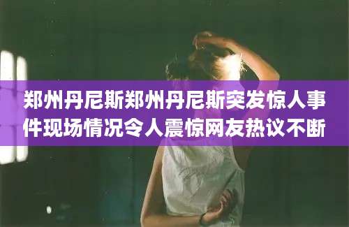 郑州丹尼斯郑州丹尼斯突发惊人事件现场情况令人震惊网友热议不断