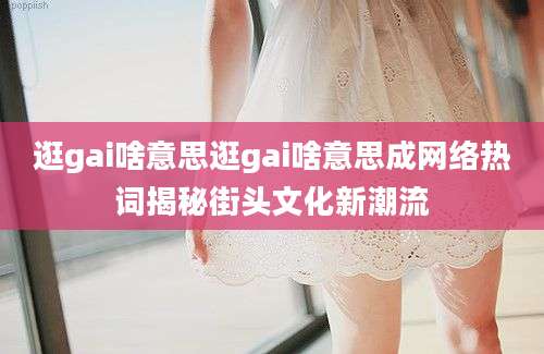 逛gai啥意思逛gai啥意思成网络热词揭秘街头文化新潮流