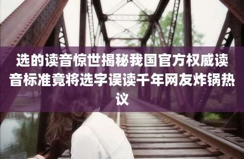 选的读音惊世揭秘我国官方权威读音标准竟将选字误读千年网友炸锅热议