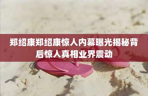 郑绍康郑绍康惊人内幕曝光揭秘背后惊人真相业界震动