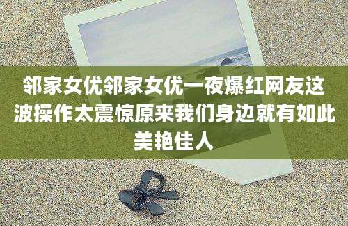 邻家女优邻家女优一夜爆红网友这波操作太震惊原来我们身边就有如此美艳佳人
