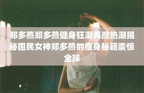 郑多燕郑多燕健身狂潮再掀热潮揭秘国民女神郑多燕的瘦身秘籍震惊全球