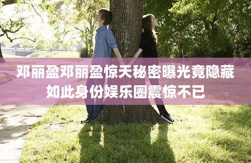 邓丽盈邓丽盈惊天秘密曝光竟隐藏如此身份娱乐圈震惊不已