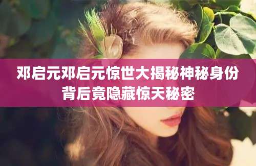 邓启元邓启元惊世大揭秘神秘身份背后竟隐藏惊天秘密