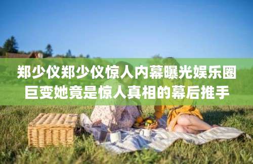 郑少仪郑少仪惊人内幕曝光娱乐圈巨变她竟是惊人真相的幕后推手